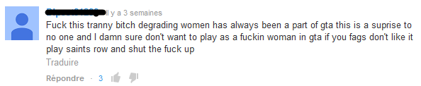 "Fuck cette chienne travelo dégrader les femmes a toujours fait partie de gta ce n'est une surprise pour personne et je veux foutument pas jouer une foutue femme dans gta si vous pédés ne l'aimez pas jouez à saints row et fermez vos gueules."